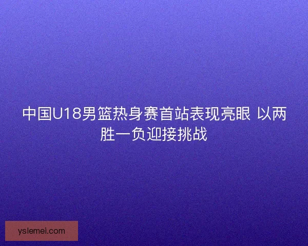 中国U18男篮热身赛首站表现亮眼 以两胜一负迎接挑战